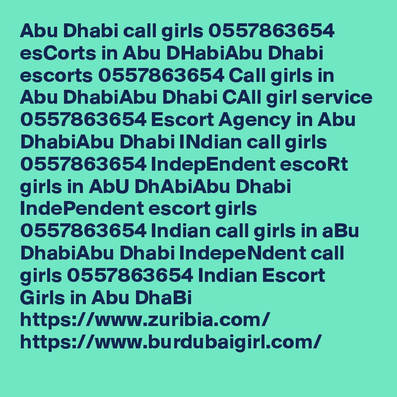 Abu Dhabi call girls 0557863654 esCorts in Abu DHabiAbu Dhabi escorts 0557863654 Call girls in Abu DhabiAbu Dhabi CAll girl service 0557863654 Escort Agency in Abu DhabiAbu Dhabi INdian call girls 0557863654 IndepEndent escoRt girls in AbU DhAbiAbu Dhabi IndePendent escort girls 0557863654 Indian call girls in aBu DhabiAbu Dhabi IndepeNdent call girls 0557863654 Indian Escort Girls in Abu DhaBi
https://www.zuribia.com/
https://www.burdubaigirl.com/