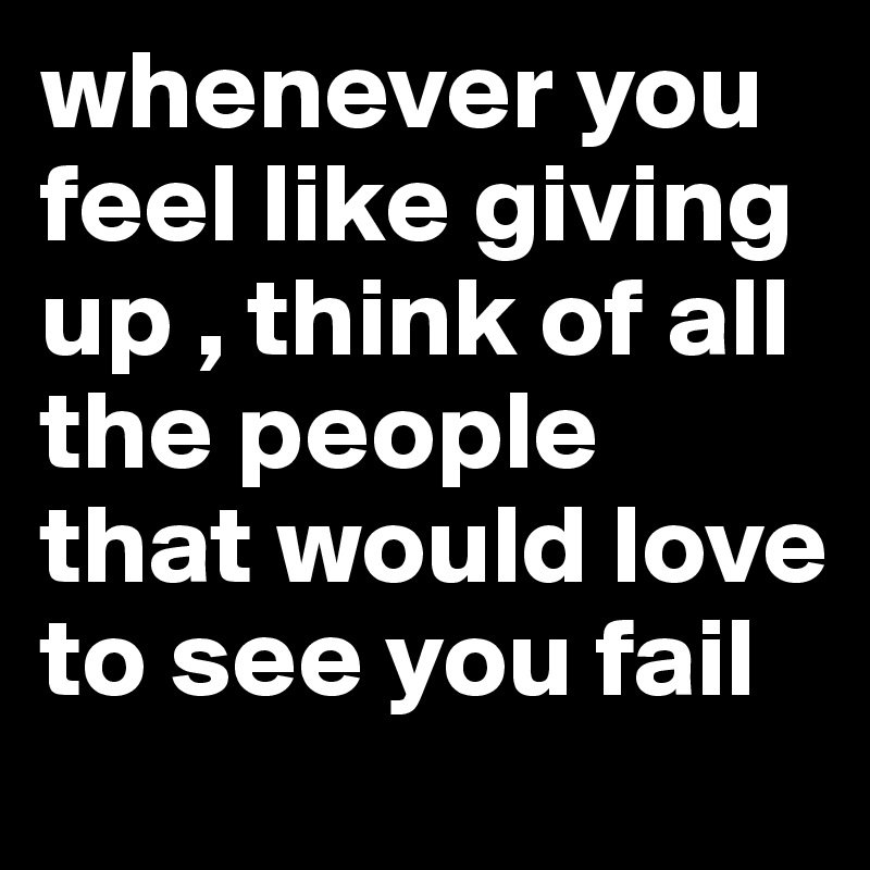 whenever you feel like giving up , think of all the people that would love to see you fail