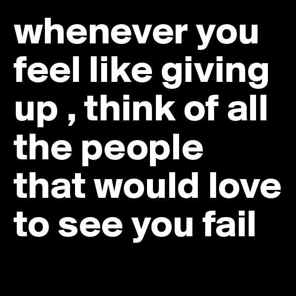 whenever you feel like giving up , think of all the people that would love to see you fail