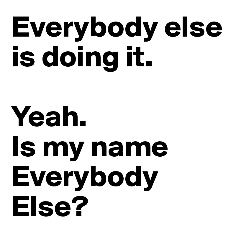 Everybody else is doing it. 

Yeah.
Is my name Everybody Else?