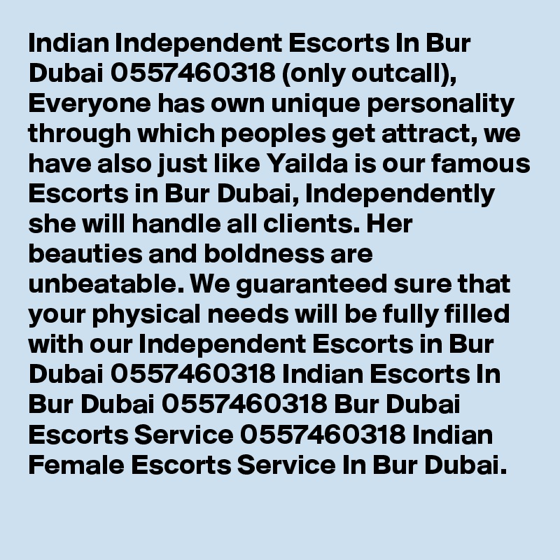 Indian Independent Escorts In Bur Dubai 0557460318 (only outcall), Everyone has own unique personality through which peoples get attract, we have also just like Yailda is our famous Escorts in Bur Dubai, Independently she will handle all clients. Her beauties and boldness are unbeatable. We guaranteed sure that your physical needs will be fully filled with our Independent Escorts in Bur Dubai 0557460318 Indian Escorts In Bur Dubai 0557460318 Bur Dubai Escorts Service 0557460318 Indian Female Escorts Service In Bur Dubai.