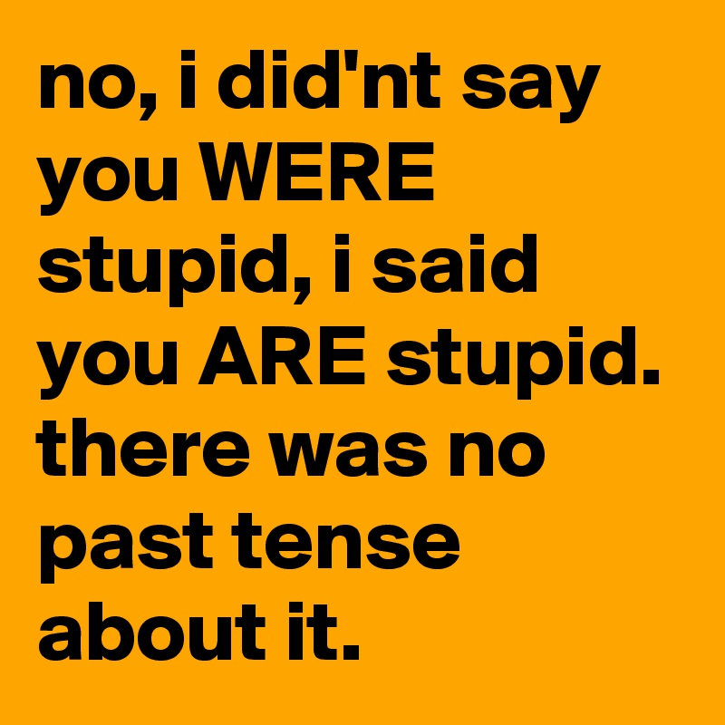 no, i did'nt say you WERE stupid, i said you ARE stupid. there was no past tense about it.