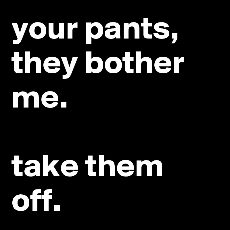 your pants,
they bother me.

take them off.