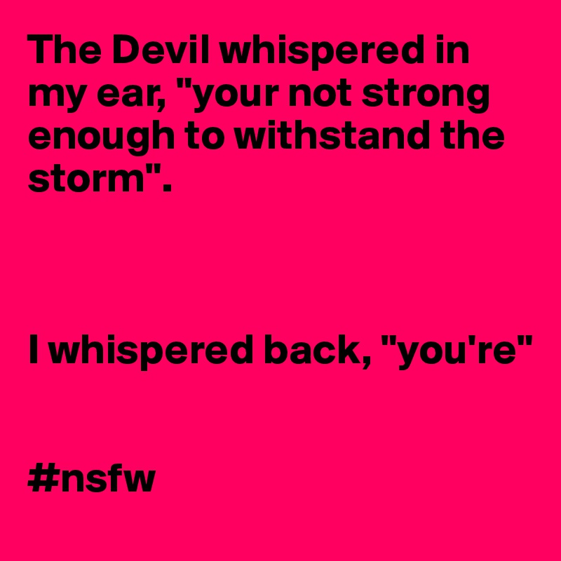 The Devil whispered in my ear, "your not strong enough to withstand the storm". 



I whispered back, "you're"


#nsfw