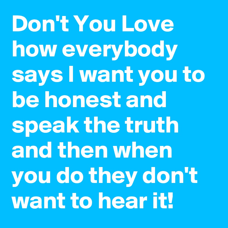 Don't You Love how everybody says I want you to be honest and speak the truth and then when you do they don't want to hear it!
