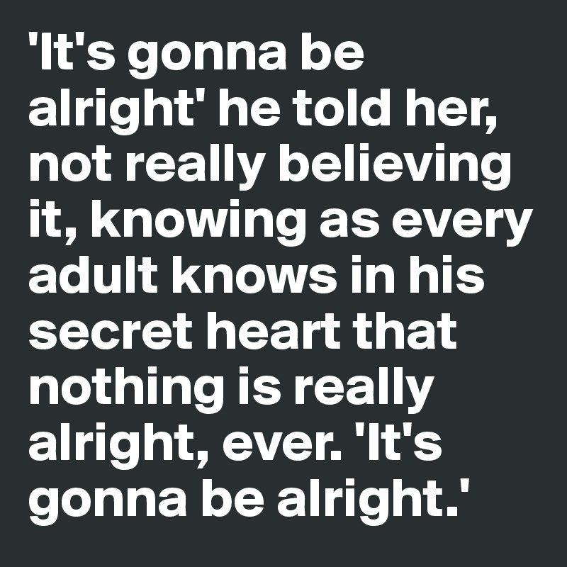 'It's gonna be alright' he told her, not really believing it, knowing as every adult knows in his secret heart that nothing is really alright, ever. 'It's gonna be alright.'