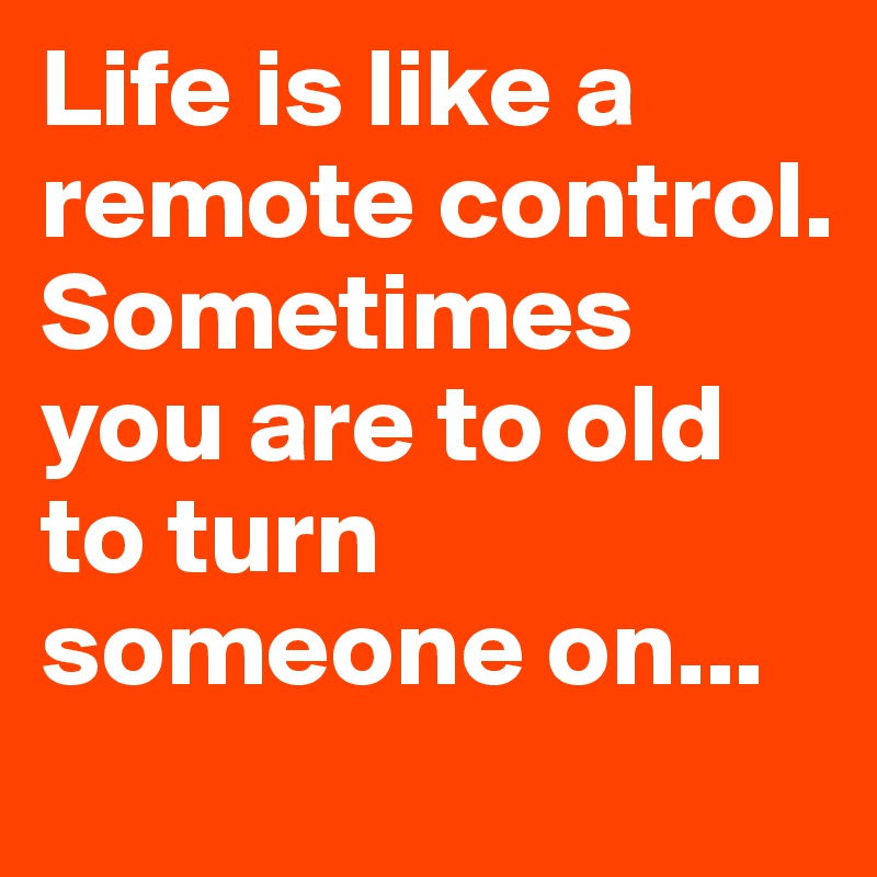 Life is like a remote control. Sometimes you are to old to turn someone on...