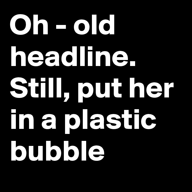 Oh - old headline. Still, put her in a plastic bubble
