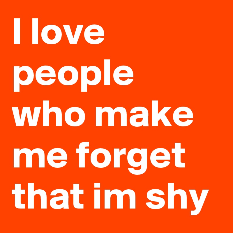 I love people who make me forget that im shy