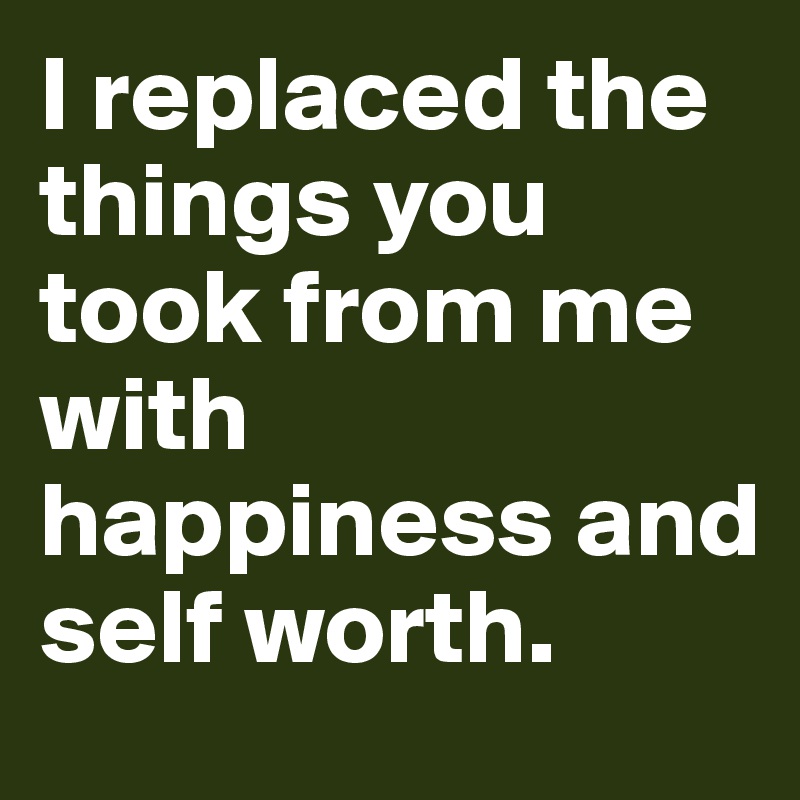 I replaced the things you took from me with happiness and self worth. 