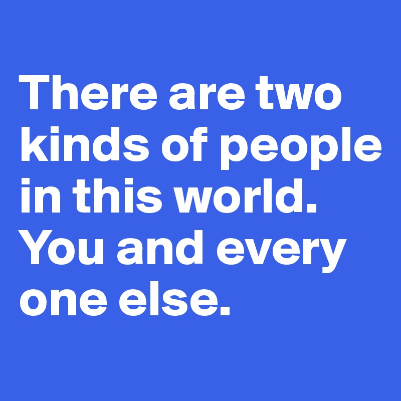 
There are two kinds of people in this world.
You and every one else.