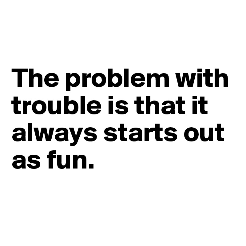

The problem with trouble is that it always starts out as fun. 

