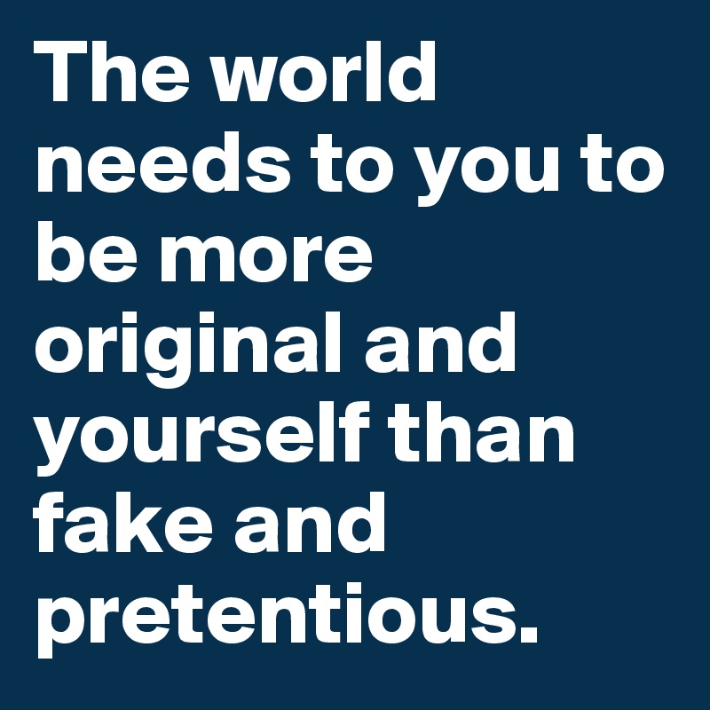 The world needs to you to be more original and yourself than fake and pretentious.