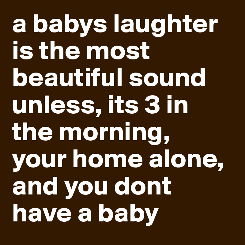 a babys laughter is the most beautiful sound
unless, its 3 in the morning,
your home alone,
and you dont have a baby