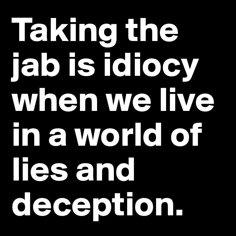 Taking the jab is idiocy when we live in a world of lies and deception.