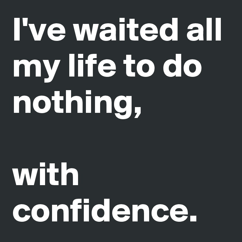 I've waited all my life to do nothing, 

with confidence.