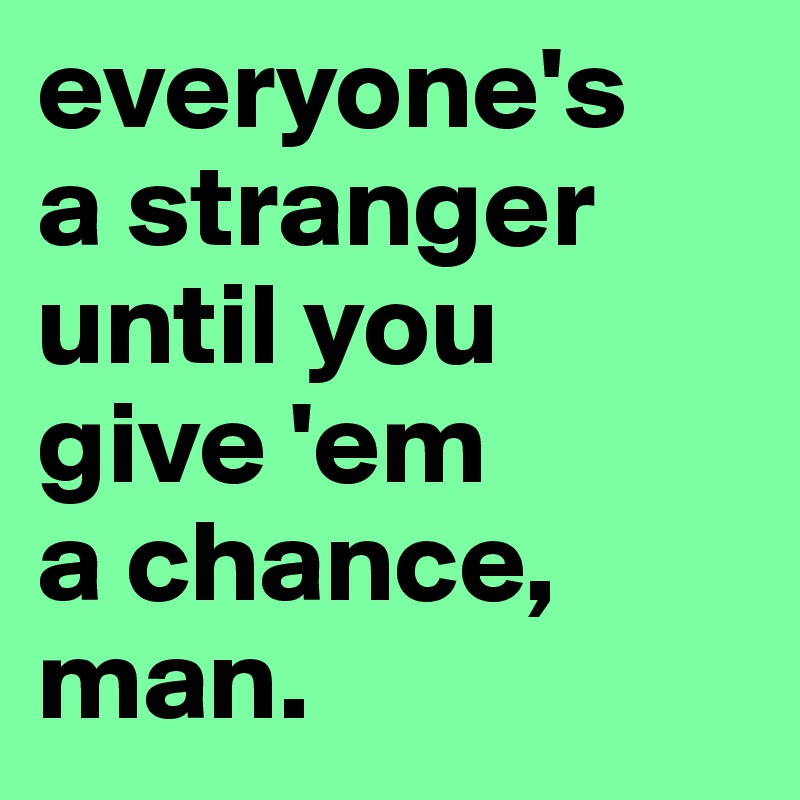 everyone's 
a stranger until you
give 'em 
a chance, man.
