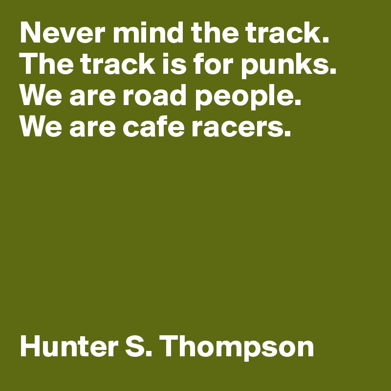 Never mind the track. The track is for punks. We are road people. 
We are cafe racers. 






Hunter S. Thompson