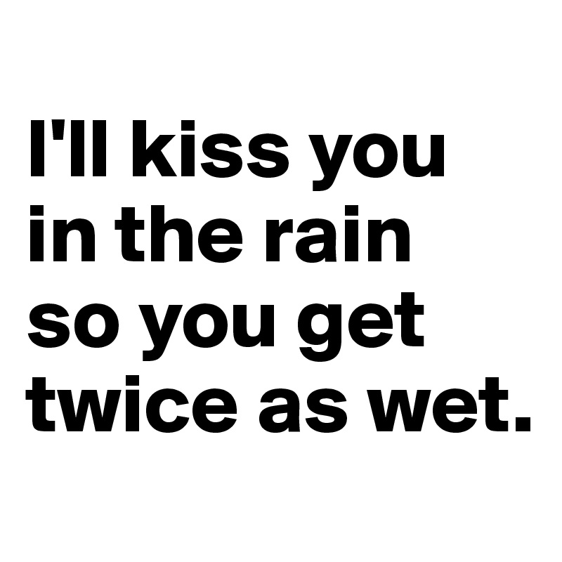 
I'll kiss you in the rain 
so you get twice as wet.