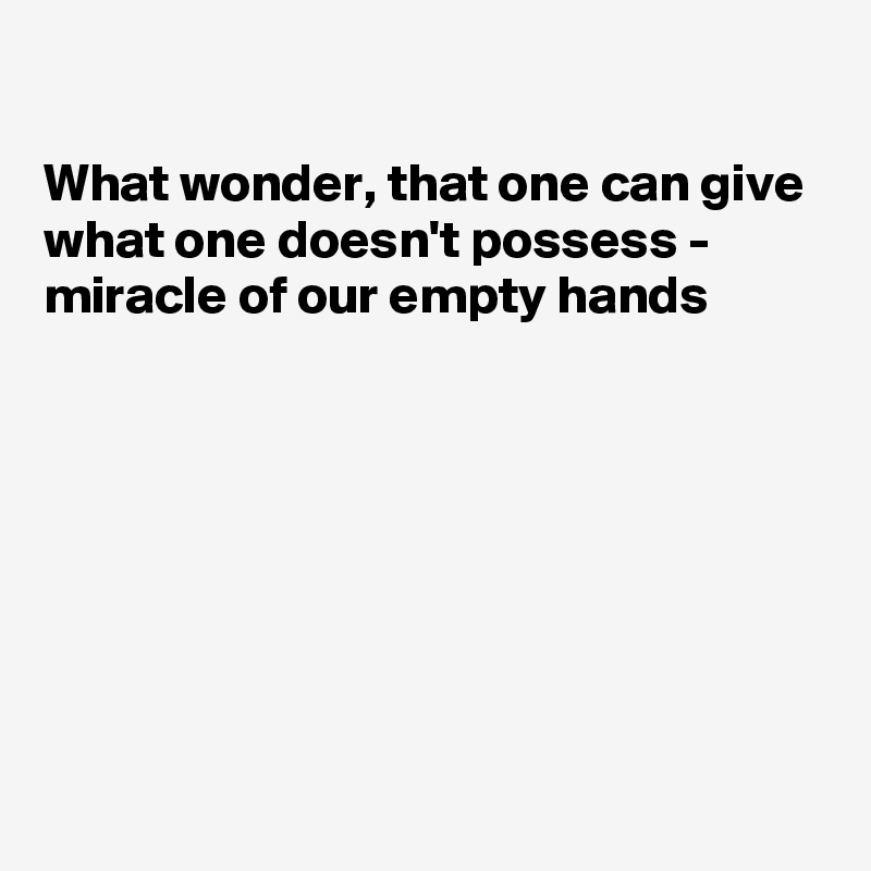 

What wonder, that one can give
what one doesn't possess - 
miracle of our empty hands







