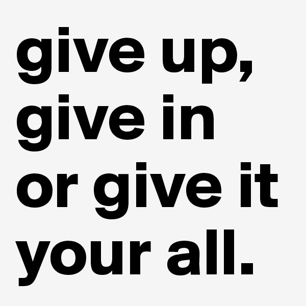 give up,
give in
or give it your all.