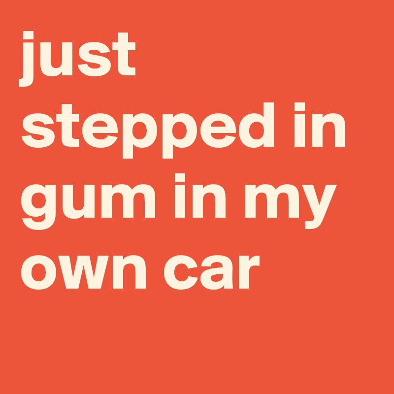 just stepped in gum in my own car