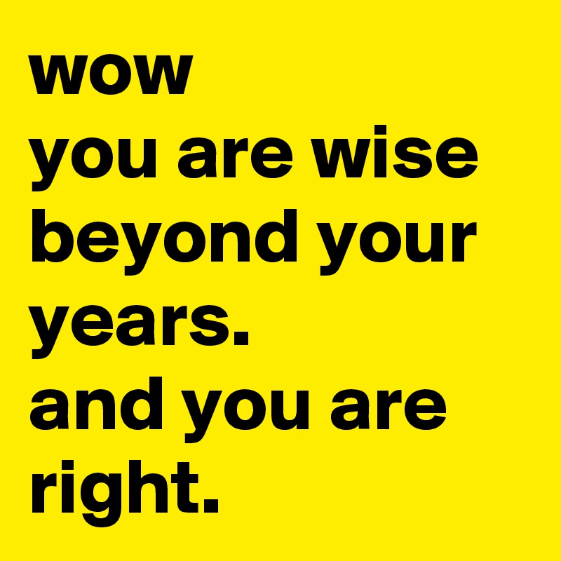 wow
you are wise beyond your years. 
and you are right.
