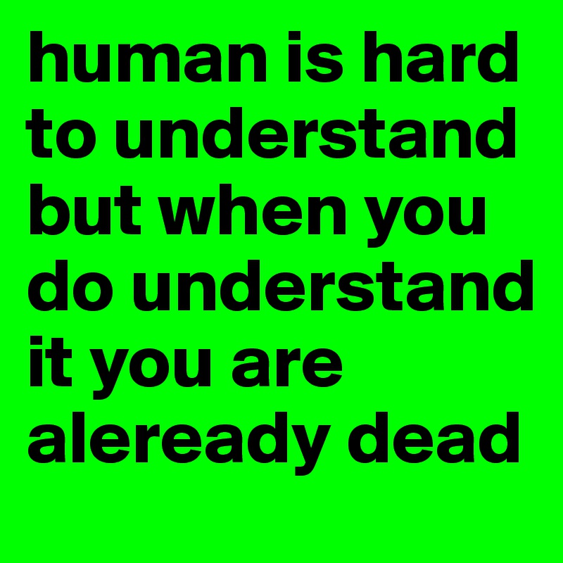 human is hard to understand but when you do understand it you are aleready dead