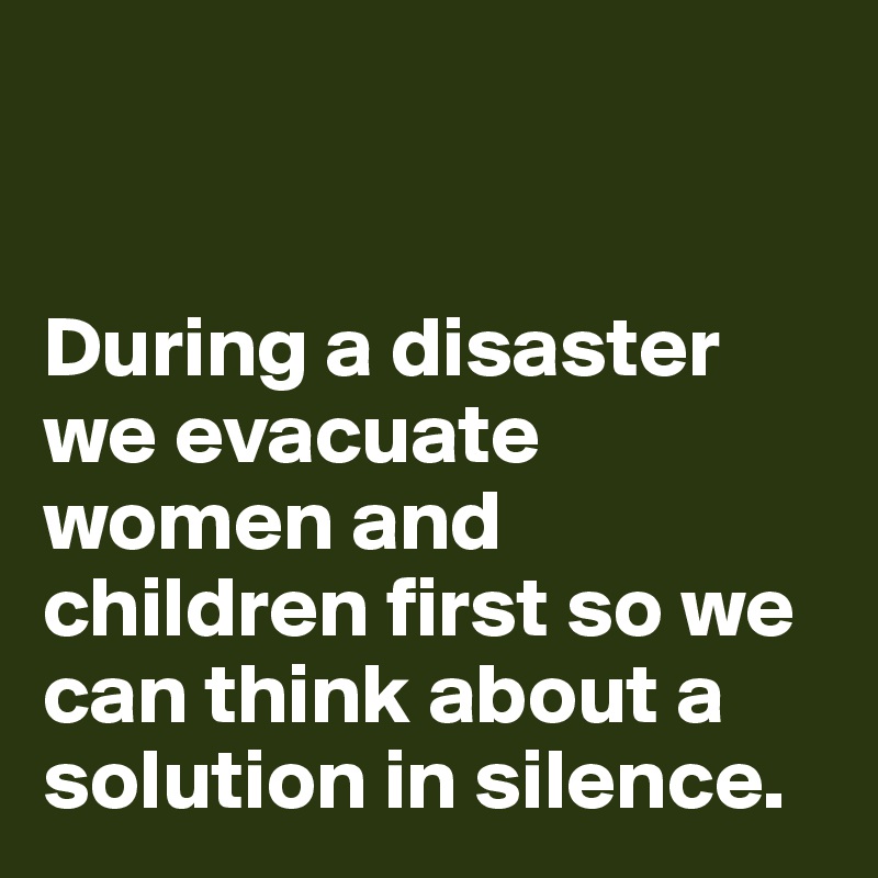 


During a disaster we evacuate women and children first so we can think about a solution in silence. 