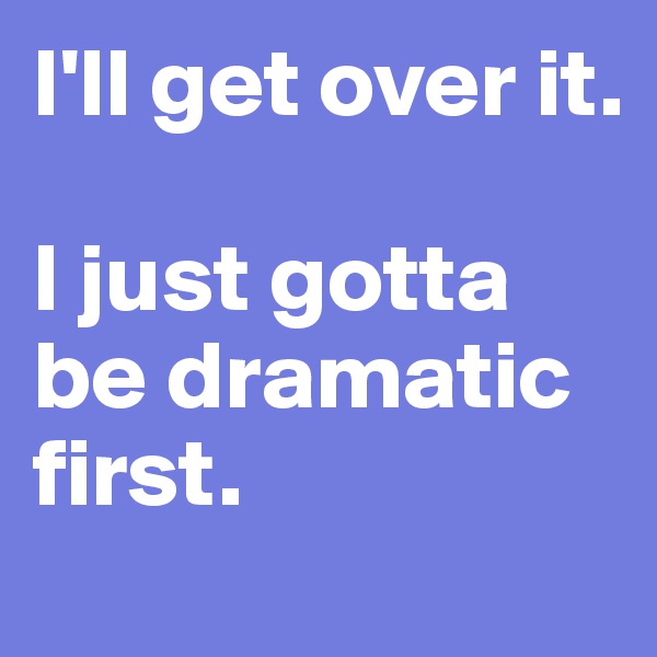 I'll get over it.

I just gotta be dramatic first.