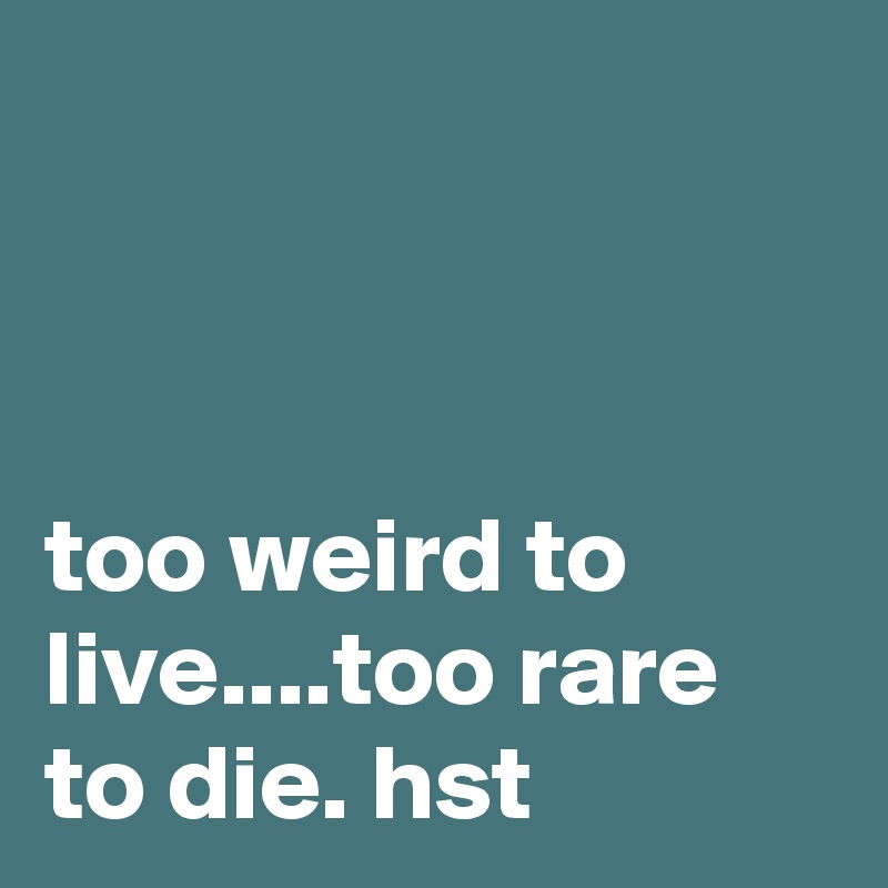 



too weird to live....too rare to die. hst