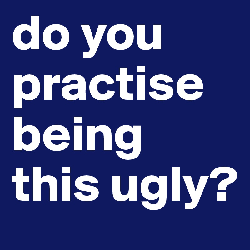 do you practise being this ugly?