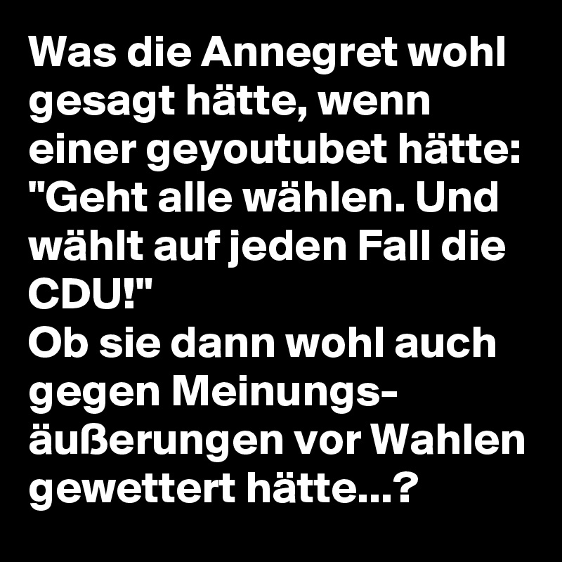 Was die Annegret wohl gesagt hätte, wenn einer geyoutubet hätte: "Geht alle wählen. Und wählt auf jeden Fall die CDU!"
Ob sie dann wohl auch gegen Meinungs- äußerungen vor Wahlen gewettert hätte...?