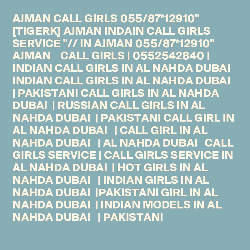 AJMAN CALL GIRLS 055/87*12910" [TIGERK] AJMAN INDAIN CALL GIRLS SERVICE "// IN AJMAN 055/87*12910" AJMAN    CALL GIRLS | 0552542840 | INDIAN CALL GIRLS IN AL NAHDA DUBAI   INDIAN CALL GIRLS IN AL NAHDA DUBAI  | PAKISTANI CALL GIRLS IN AL NAHDA DUBAI  | RUSSIAN CALL GIRLS IN AL NAHDA DUBAI  | PAKISTANI CALL GIRL IN AL NAHDA DUBAI   | CALL GIRL IN AL NAHDA DUBAI   | AL NAHDA DUBAI   CALL GIRLS SERVICE | CALL GIRLS SERVICE IN AL NAHDA DUBAI  | HOT GIRLS IN AL NAHDA DUBAI   | INDIAN GIRLS IN AL NAHDA DUBAI  |PAKISTANI GIRL IN AL NAHDA DUBAI  | INDIAN MODELS IN AL NAHDA DUBAI   | PAKISTANI 