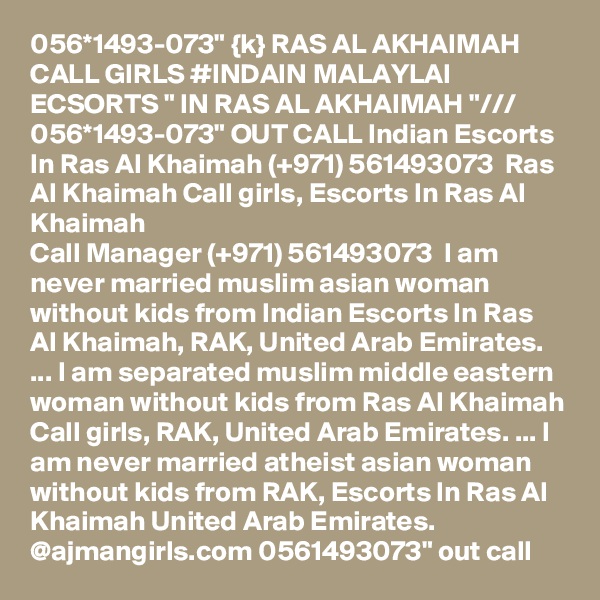 056*1493-073" {k} RAS AL AKHAIMAH CALL GIRLS #INDAIN MALAYLAI ECSORTS " IN RAS AL AKHAIMAH "/// 056*1493-073" OUT CALL Indian Escorts In Ras Al Khaimah (+971) 561493073  Ras Al Khaimah Call girls, Escorts In Ras Al Khaimah
Call Manager (+971) 561493073  I am never married muslim asian woman without kids from Indian Escorts In Ras Al Khaimah, RAK, United Arab Emirates. ... I am separated muslim middle eastern woman without kids from Ras Al Khaimah Call girls, RAK, United Arab Emirates. ... I am never married atheist asian woman without kids from RAK, Escorts In Ras Al Khaimah United Arab Emirates. 
@ajmangirls.com 0561493073" out call 