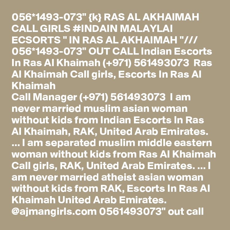 056*1493-073" {k} RAS AL AKHAIMAH CALL GIRLS #INDAIN MALAYLAI ECSORTS " IN RAS AL AKHAIMAH "/// 056*1493-073" OUT CALL Indian Escorts In Ras Al Khaimah (+971) 561493073  Ras Al Khaimah Call girls, Escorts In Ras Al Khaimah
Call Manager (+971) 561493073  I am never married muslim asian woman without kids from Indian Escorts In Ras Al Khaimah, RAK, United Arab Emirates. ... I am separated muslim middle eastern woman without kids from Ras Al Khaimah Call girls, RAK, United Arab Emirates. ... I am never married atheist asian woman without kids from RAK, Escorts In Ras Al Khaimah United Arab Emirates. 
@ajmangirls.com 0561493073" out call 