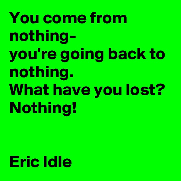 You come from nothing-               you're going back to nothing.                  What have you lost?
Nothing!


Eric Idle