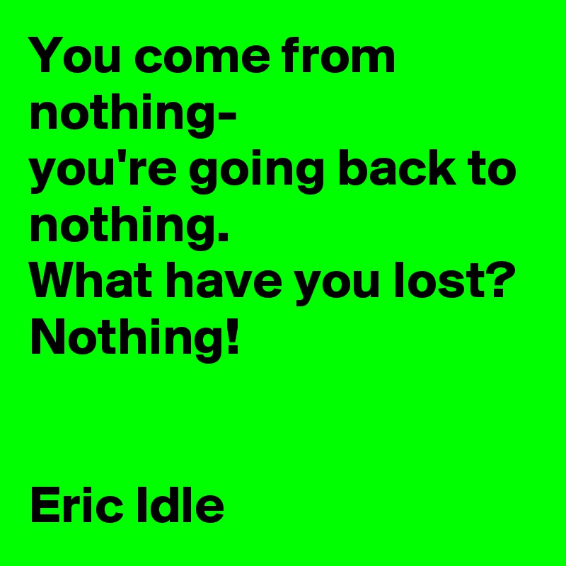 You come from nothing-               you're going back to nothing.                  What have you lost?
Nothing!


Eric Idle