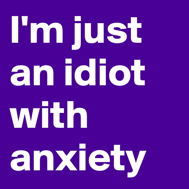 I'm just an idiot with anxiety 