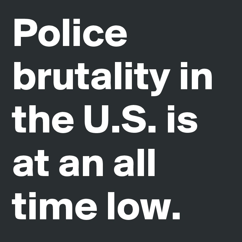 Police brutality in the U.S. is at an all time low. 
