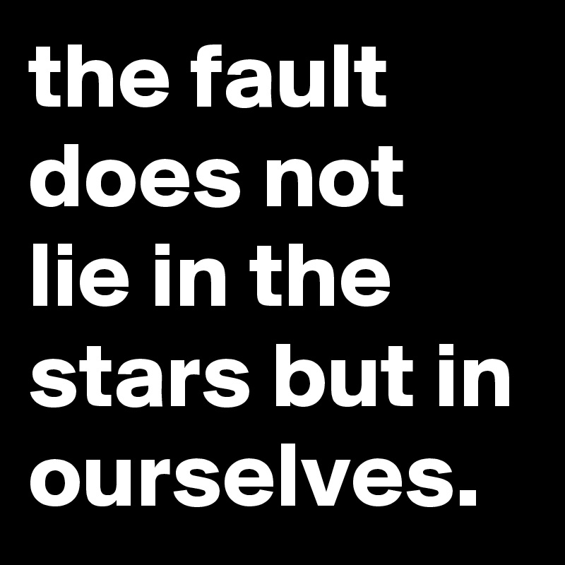 the fault does not lie in the stars but in ourselves.