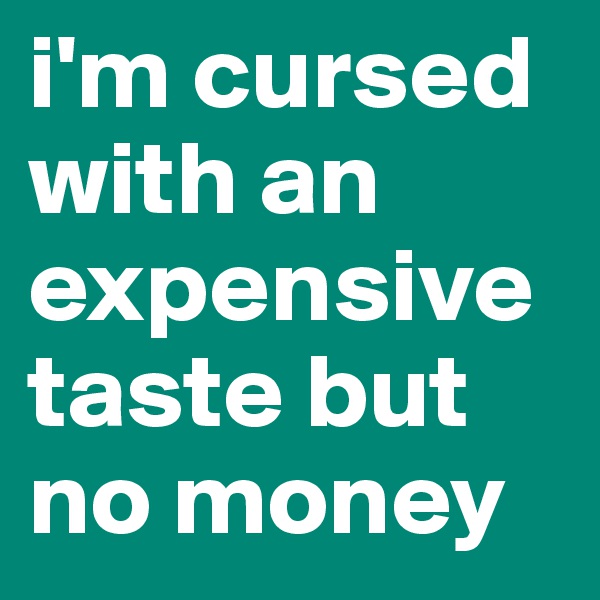 i'm cursed with an expensive taste but no money
