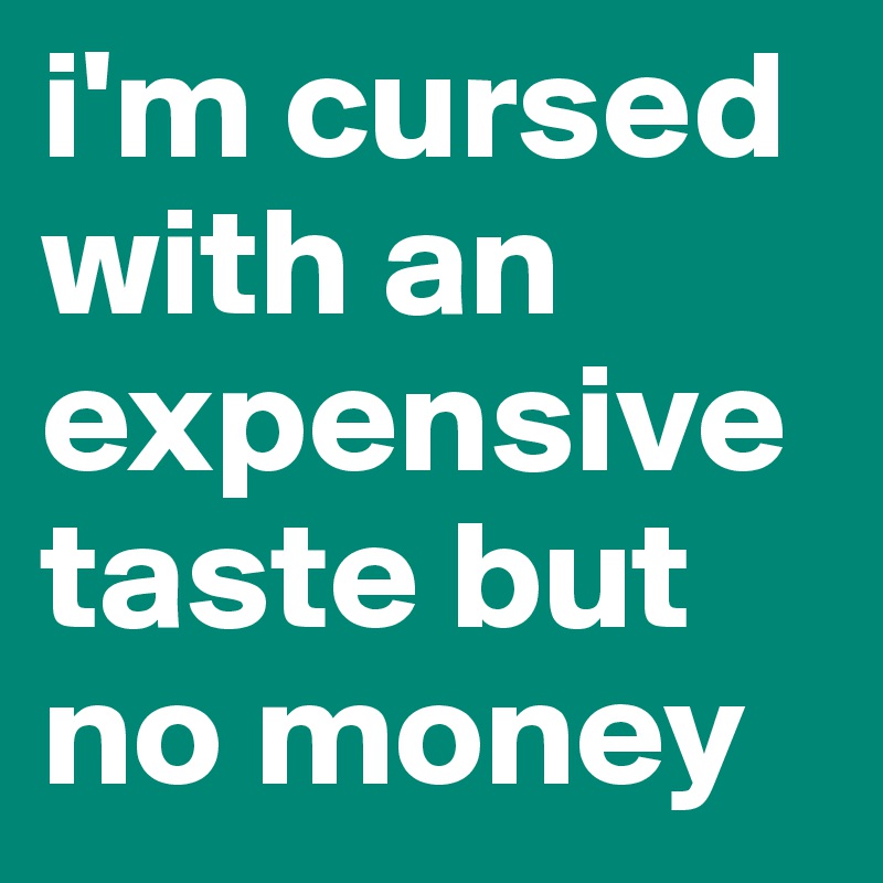 i'm cursed with an expensive taste but no money