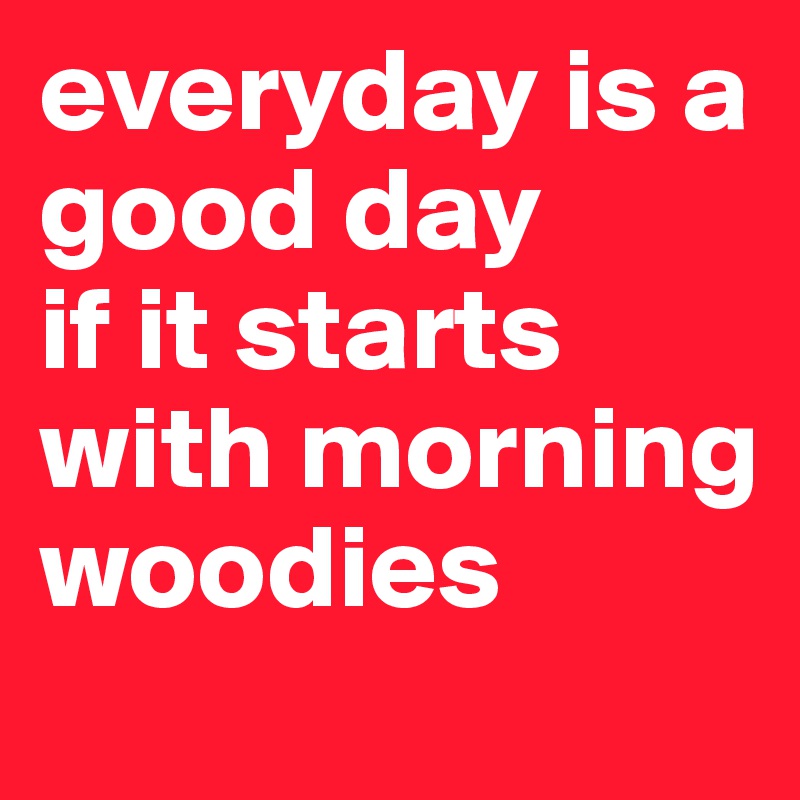 everyday is a good day
if it starts with morning woodies