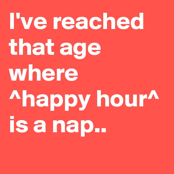 I've reached that age where ^happy hour^ is a nap..