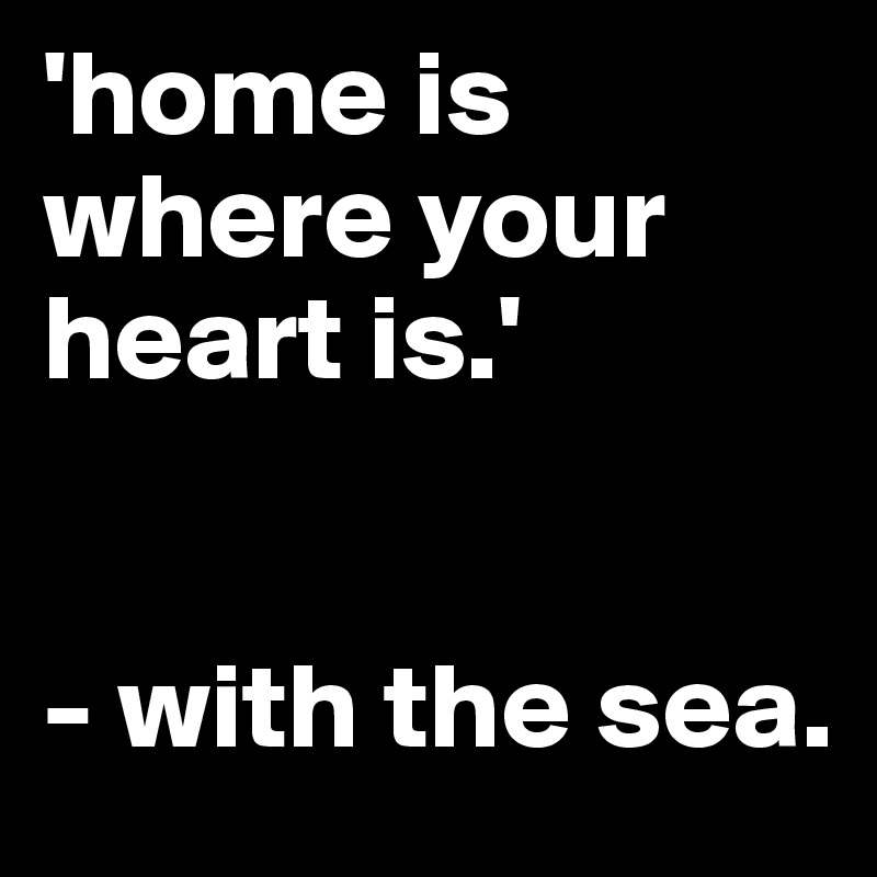 'home is where your heart is.'
 

- with the sea.