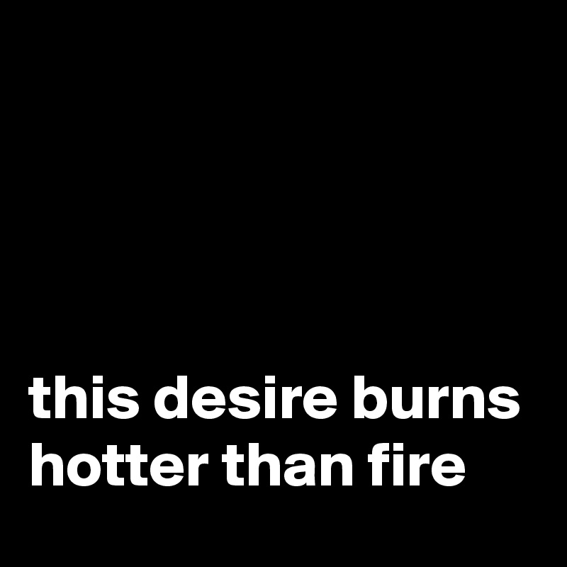 




this desire burns hotter than fire
