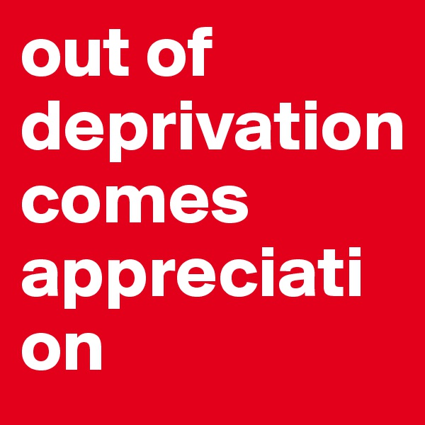 out of
deprivation 
comes appreciation
