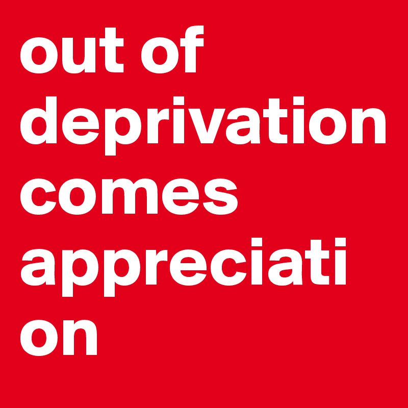 out of
deprivation 
comes appreciation