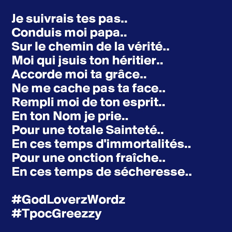 Je suivrais tes pas..
Conduis moi papa..
Sur le chemin de la vérité..
Moi qui jsuis ton héritier..
Accorde moi ta grâce..
Ne me cache pas ta face..
Rempli moi de ton esprit..
En ton Nom je prie..
Pour une totale Sainteté.. 
En ces temps d'immortalités.. 
Pour une onction fraîche.. 
En ces temps de sécheresse.. 

#GodLoverzWordz #TpocGreezzy